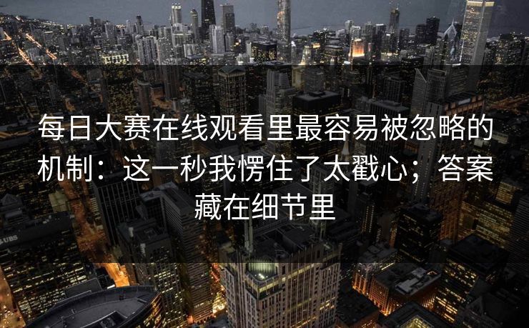 <strong>每日大赛</strong>在线观看里最容易被忽略的机制：这一秒我愣住了太戳心；答案藏在细节里