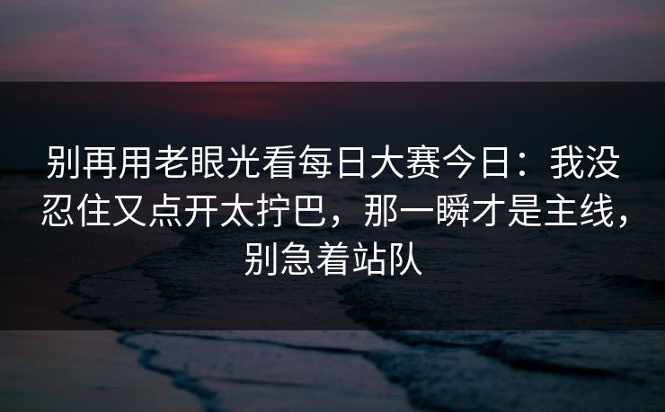 别再用老眼光看<strong>每日大赛</strong>今日：我没忍住又点开太拧巴，那一瞬才是主线，别急着站队