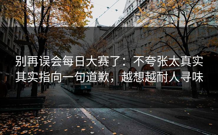 别再误会<strong>每日大赛</strong>了：不夸张太真实其实指向一句道歉，越想越耐人寻味