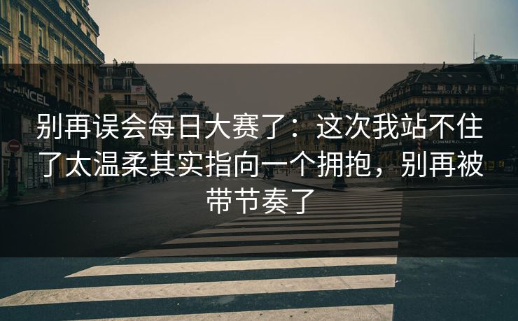 别再误会<strong>每日大赛</strong>了：这次我站不住了太温柔其实指向一个拥抱，别再被带节奏了