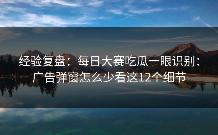 经验复盘：<strong>每日大赛</strong>吃瓜一眼识别：广告弹窗怎么少看这12个细节