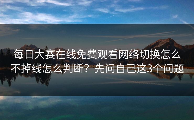 <strong>每日大赛</strong>在线免费观看网络切换怎么不掉线怎么判断？先问自己这3个问题