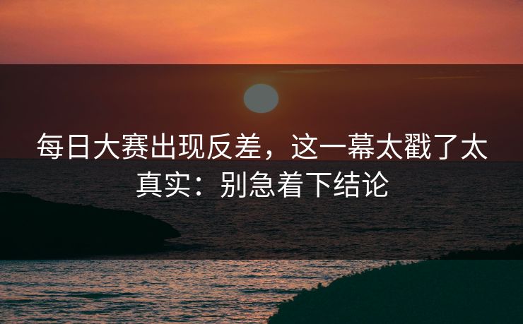 <strong>每日大赛</strong>出现反差，这一幕太戳了太真实：别急着下结论