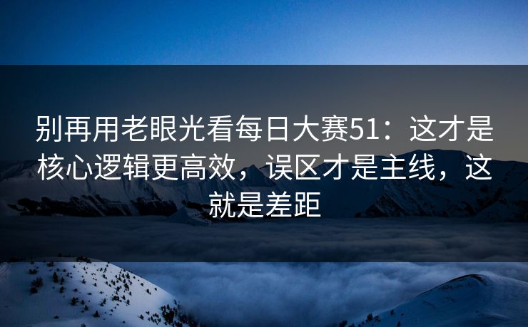 别再用老眼光看<strong>每日大赛</strong>51：这才是核心逻辑更高效，误区才是主线，这就是差距