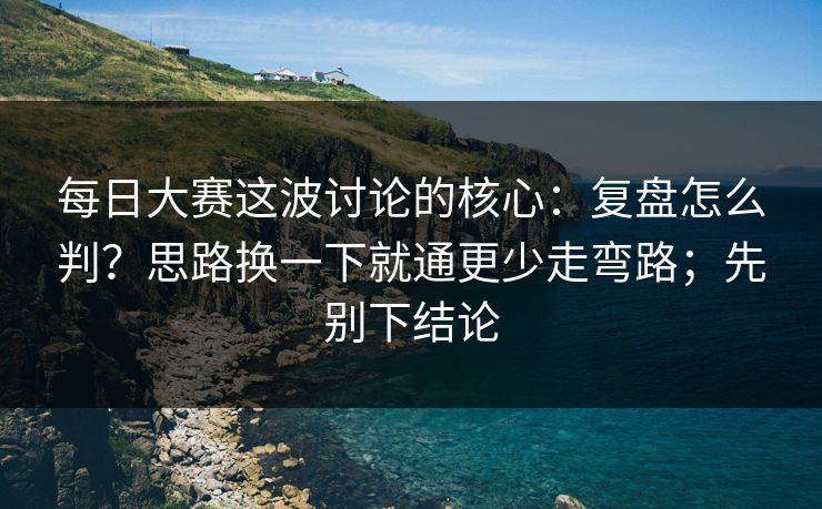 <strong>每日大赛</strong>这波讨论的核心：复盘怎么判？思路换一下就通更少走弯路；先别下结论