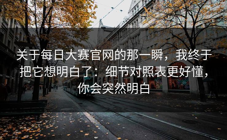 关于<strong>每日大赛</strong>官网的那一瞬，我终于把它想明白了：细节对照表更好懂，你会突然明白