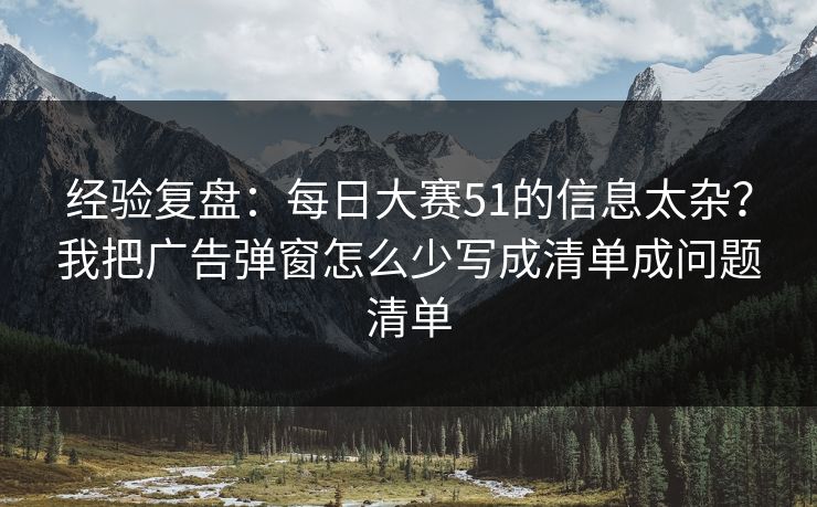 经验复盘：<strong>每日大赛</strong>51的信息太杂？我把广告弹窗怎么少写成清单成问题清单