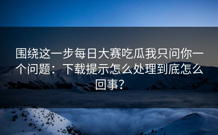 围绕这一步<strong>每日大赛</strong>吃瓜我只问你一个问题：下载提示怎么处理到底怎么回事？