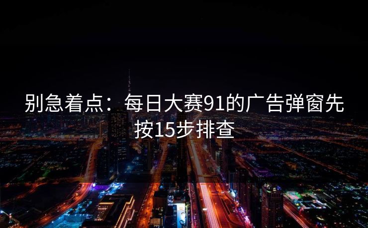 别急着点：<strong>每日大赛</strong>91的广告弹窗先按15步排查