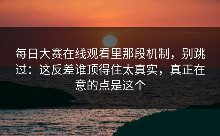 每日大赛在线观看里那段机制，别跳过：这反差谁顶得住太真实，真正在意的点是这个