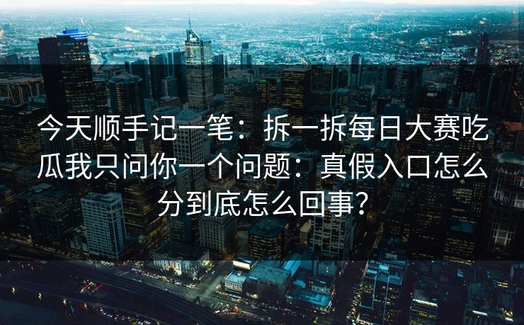 今天顺手记一笔：拆一拆<strong>每日大赛</strong>吃瓜我只问你一个问题：真假入口怎么分到底怎么回事？