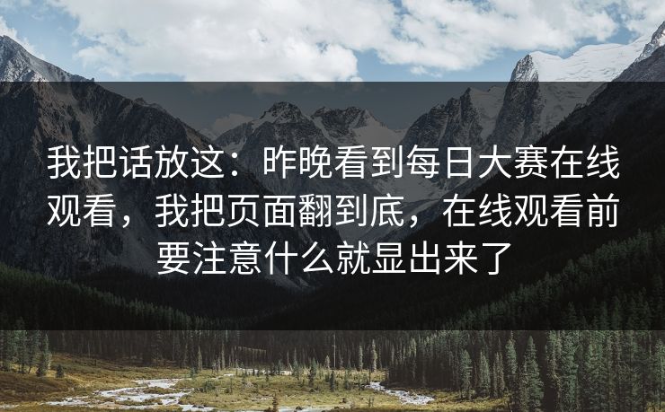 我把话放这：昨晚看到<strong>每日大赛</strong>在线观看，我把页面翻到底，在线观看前要注意什么就显出来了