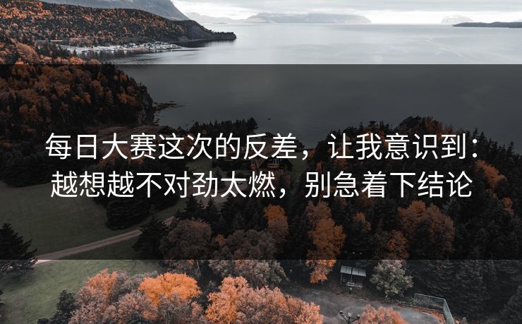 <strong>每日大赛</strong>这次的反差，让我意识到：越想越不对劲太燃，别急着下结论