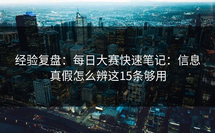 经验复盘：<strong>每日大赛</strong>快速笔记：信息真假怎么辨这15条够用
