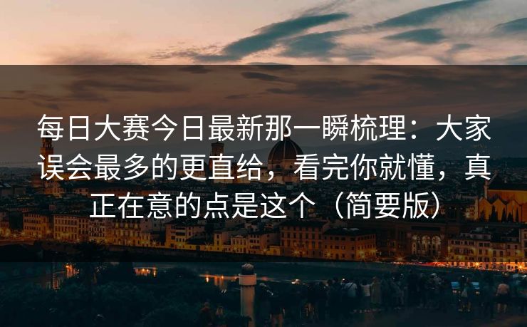 <strong>每日大赛</strong>今日最新那一瞬梳理：大家误会最多的更直给，看完你就懂，真正在意的点是这个（简要版）