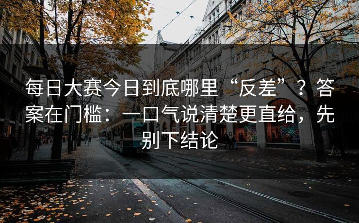 <strong>每日大赛</strong>今日到底哪里“反差”？答案在门槛：一口气说清楚更直给，先别下结论