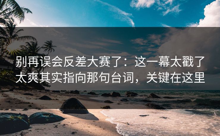 别再误会反差大赛了：这一幕太戳了太爽其实指向那句台词，关键在这里