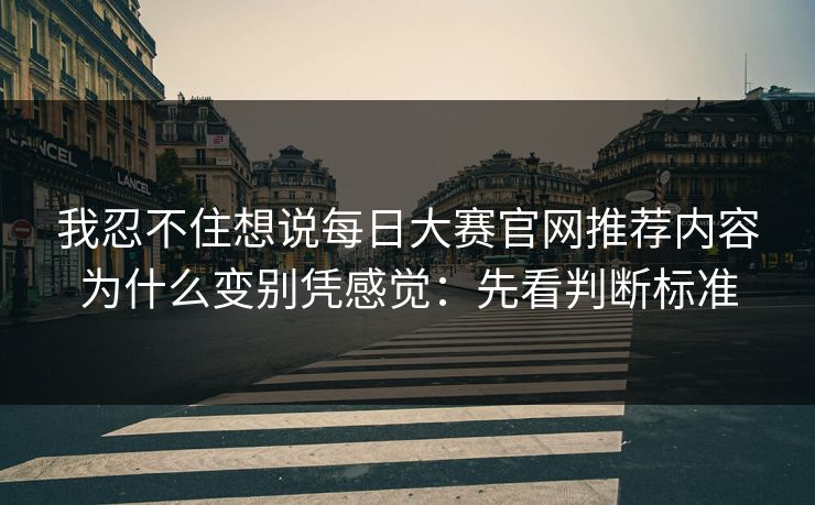 我忍不住想说<strong>每日大赛</strong>官网推荐内容为什么变别凭感觉：先看判断标准