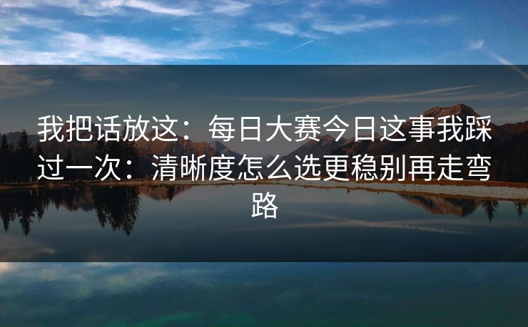 我把话放这：<strong>每日大赛</strong>今日这事我踩过一次：清晰度怎么选更稳别再走弯路