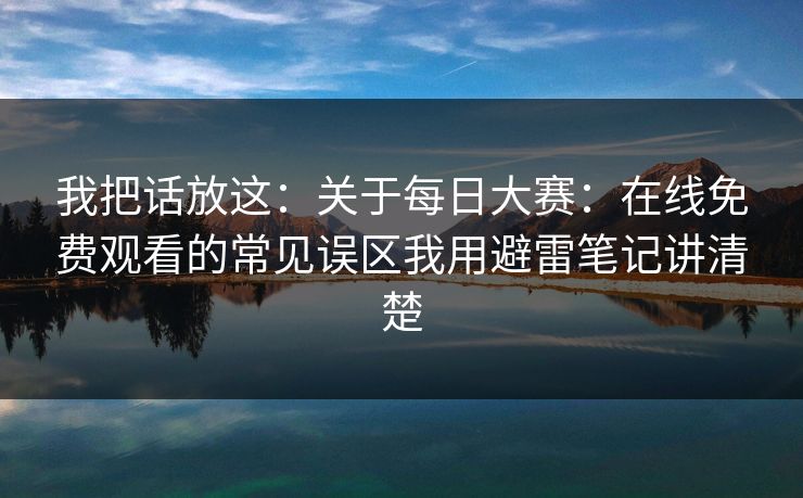 我把话放这：关于<strong>每日大赛</strong>：在线免费观看的常见误区我用避雷笔记讲清楚