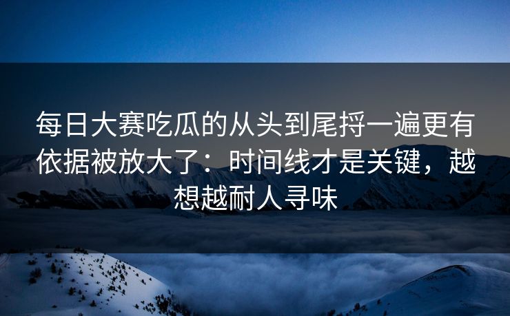 <strong>每日大赛</strong>吃瓜的从头到尾捋一遍更有依据被放大了：时间线才是关键，越想越耐人寻味