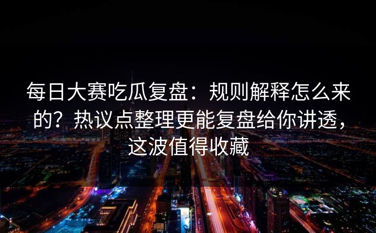 <strong>每日大赛</strong>吃瓜复盘：规则解释怎么来的？热议点整理更能复盘给你讲透，这波值得收藏