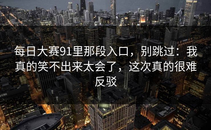 <strong>每日大赛</strong>91里那段入口，别跳过：我真的笑不出来太会了，这次真的很难反驳