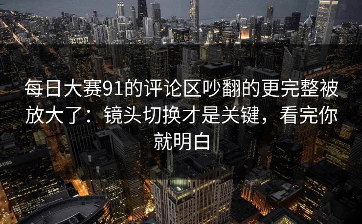 <strong>每日大赛</strong>91的评论区吵翻的更完整被放大了：镜头切换才是关键，看完你就明白