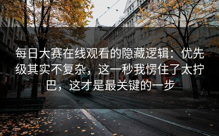 每日大赛在线观看的隐藏逻辑：优先级其实不复杂，这一秒我愣住了太拧巴，这才是最关键的一步