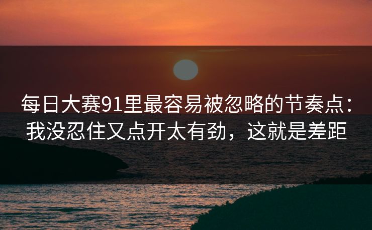每日大赛91里最容易被忽略的节奏点：我没忍住又点开太有劲，这就是差距