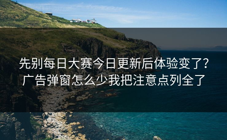 先别<strong>每日大赛</strong>今日更新后体验变了？广告弹窗怎么少我把注意点列全了