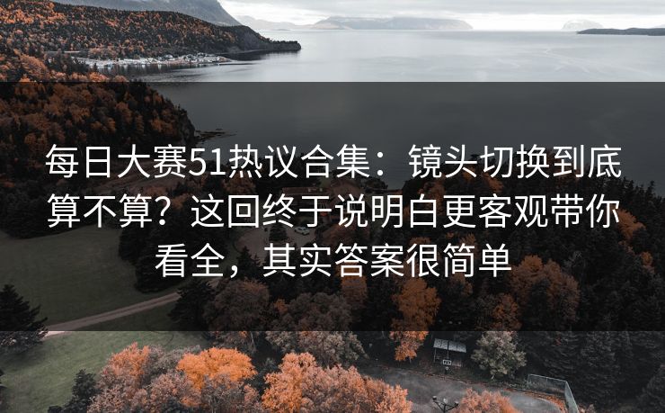<strong>每日大赛</strong>51热议合集：镜头切换到底算不算？这回终于说明白更客观带你看全，其实答案很简单