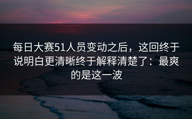 <strong>每日大赛</strong>51人员变动之后，这回终于说明白更清晰终于解释清楚了：最爽的是这一波