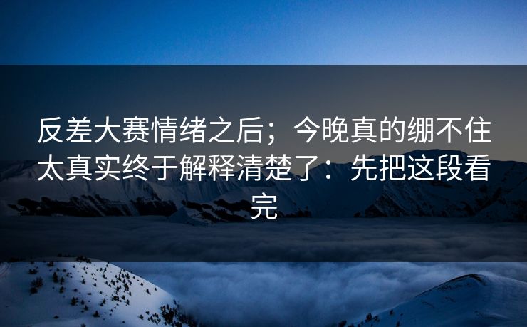 反差大赛情绪之后；今晚真的绷不住太真实终于解释清楚了：先把这段看完