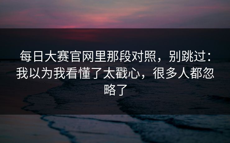 <strong>每日大赛</strong>官网里那段对照，别跳过：我以为我看懂了太戳心，很多人都忽略了