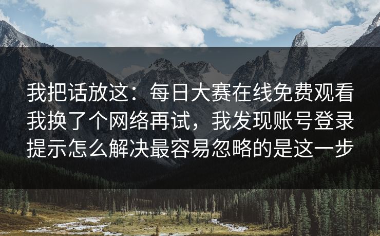 我把话放这：<strong>每日大赛</strong>在线免费观看我换了个网络再试，我发现账号登录提示怎么解决最容易忽略的是这一步