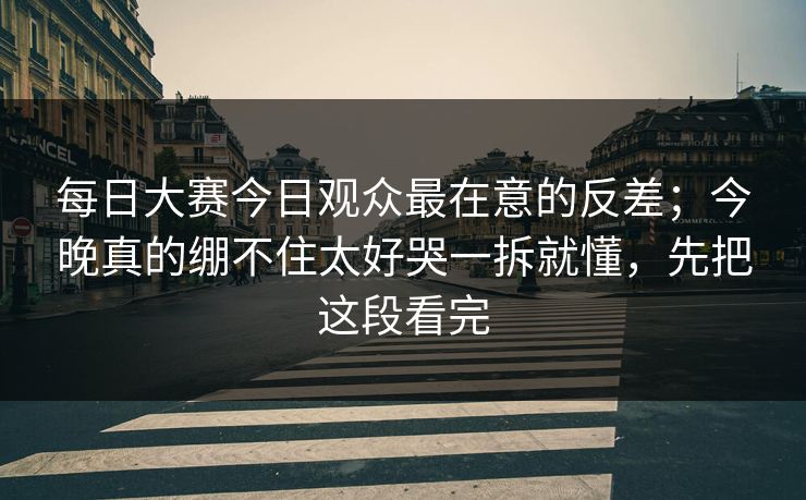<strong>每日大赛</strong>今日观众最在意的反差；今晚真的绷不住太好哭一拆就懂，先把这段看完