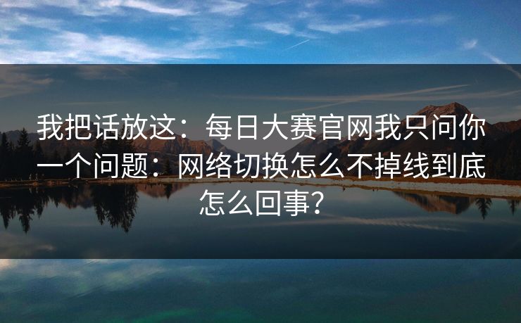 我把话放这：<strong>每日大赛</strong>官网我只问你一个问题：网络切换怎么不掉线到底怎么回事？