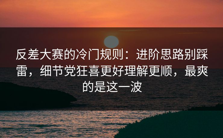 反差大赛的冷门规则：进阶思路别踩雷，细节党狂喜更好理解更顺，最爽的是这一波
