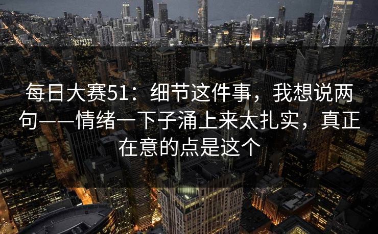 <strong>每日大赛</strong>51：细节这件事，我想说两句——情绪一下子涌上来太扎实，真正在意的点是这个