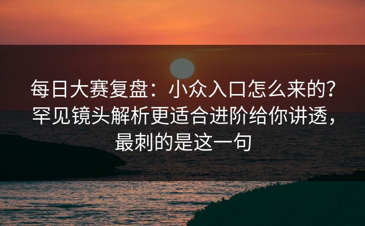 <strong>每日大赛</strong>复盘：小众入口怎么来的？罕见镜头解析更适合进阶给你讲透，最刺的是这一句