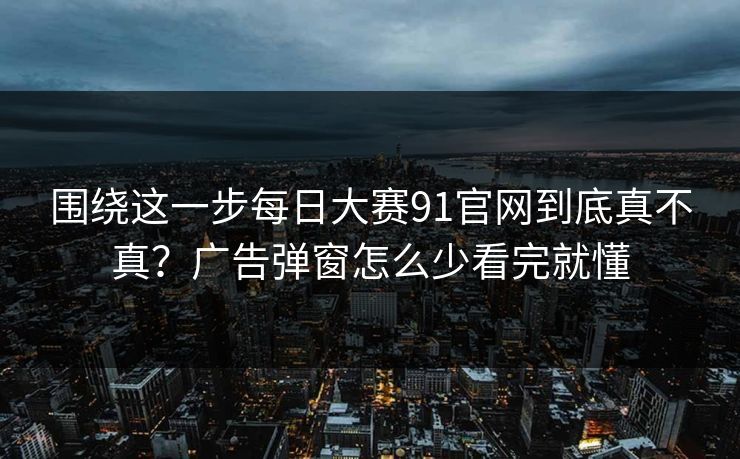 围绕这一步<strong>每日大赛</strong>91官网到底真不真？广告弹窗怎么少看完就懂