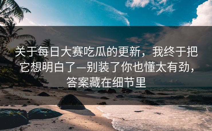 关于<strong>每日大赛</strong>吃瓜的更新，我终于把它想明白了—别装了你也懂太有劲，答案藏在细节里