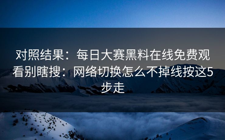 对照结果：<strong>每日大赛</strong>黑料在线免费观看别瞎搜：网络切换怎么不掉线按这5步走