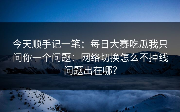 今天顺手记一笔：<strong>每日大赛</strong>吃瓜我只问你一个问题：网络切换怎么不掉线问题出在哪？