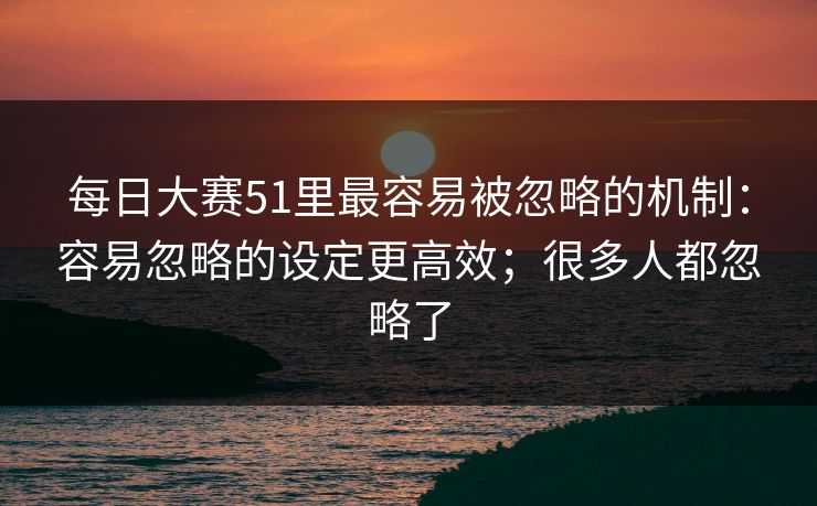 <strong>每日大赛</strong>51里最容易被忽略的机制：容易忽略的设定更高效；很多人都忽略了