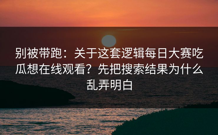 别被带跑：关于这套逻辑<strong>每日大赛</strong>吃瓜想在线观看？先把搜索结果为什么乱弄明白
