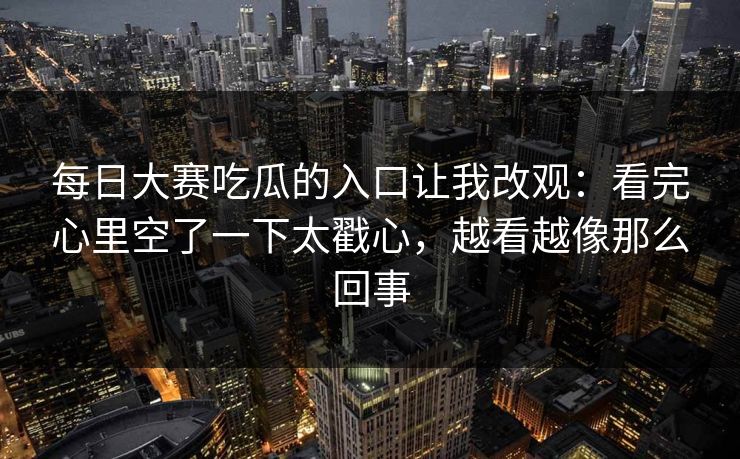 <strong>每日大赛</strong>吃瓜的入口让我改观：看完心里空了一下太戳心，越看越像那么回事