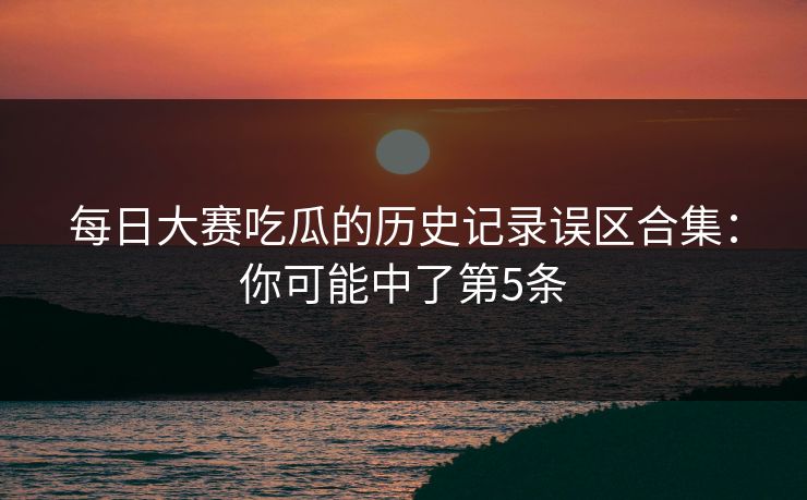<strong>每日大赛</strong>吃瓜的历史记录误区合集：你可能中了第5条