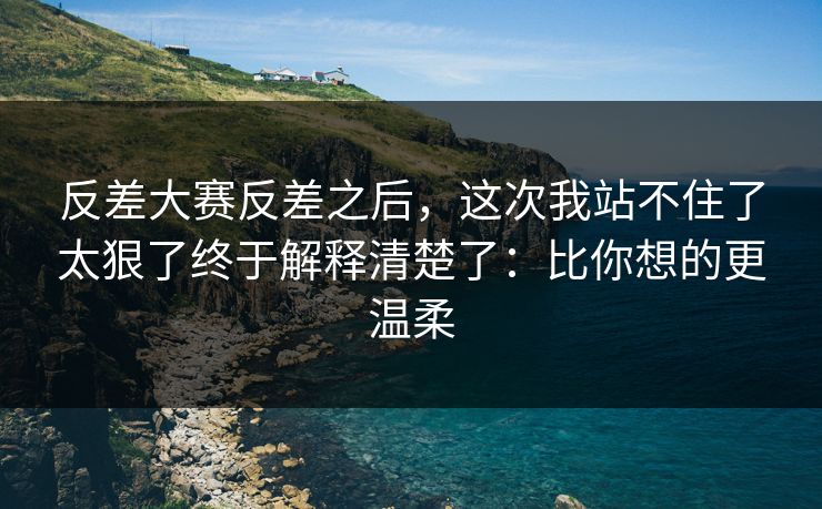 反差大赛反差之后，这次我站不住了太狠了终于解释清楚了：比你想的更温柔